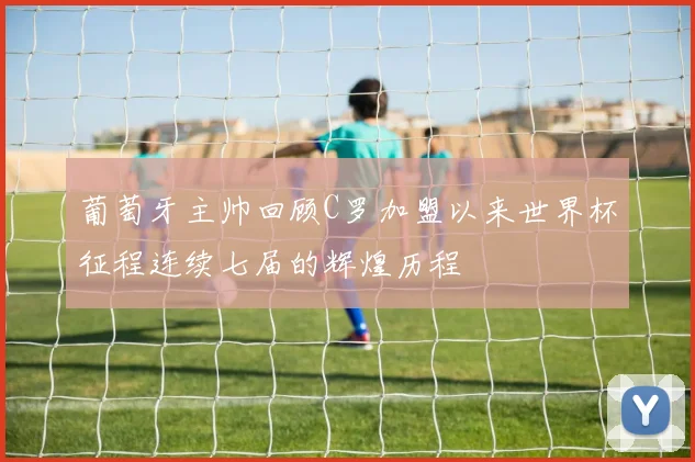 葡萄牙主帅回顾C罗加盟以来世界杯征程连续七届的辉煌历程