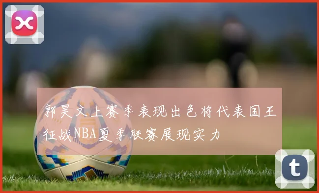 郭昊文上赛季表现出色将代表国王征战NBA夏季联赛展现实力