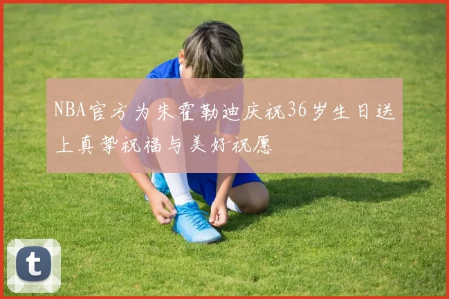 NBA官方为朱霍勒迪庆祝36岁生日送上真挚祝福与美好祝愿