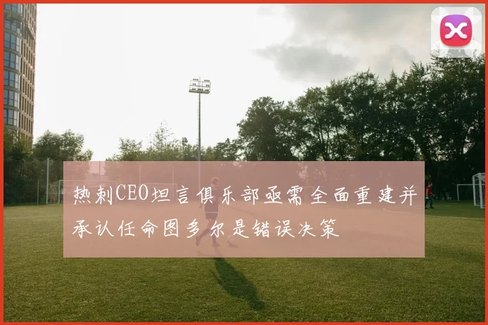 热刺CEO坦言俱乐部亟需全面重建并承认任命图多尔是错误决策