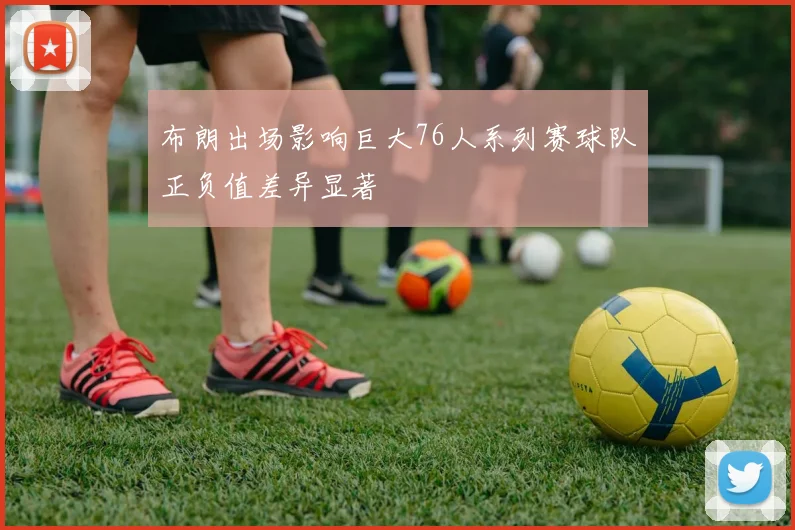 布朗出场影响巨大76人系列赛球队正负值差异显著