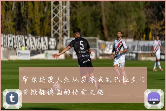 希尔逆袭人生从卖球衣到巴拉圭门将掀翻德国的传奇之路
