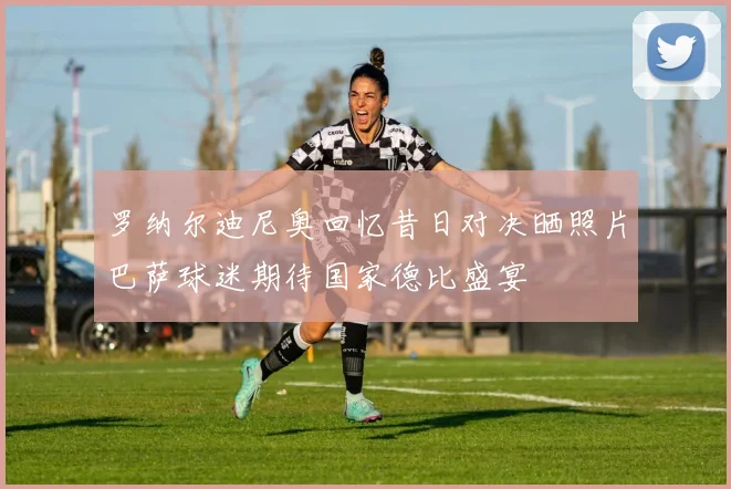 罗纳尔迪尼奥回忆昔日对决晒照片巴萨球迷期待国家德比盛宴