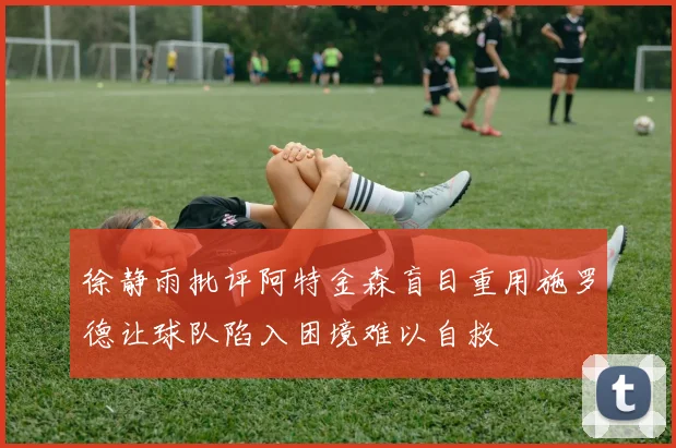 徐静雨批评阿特金森盲目重用施罗德让球队陷入困境难以自救