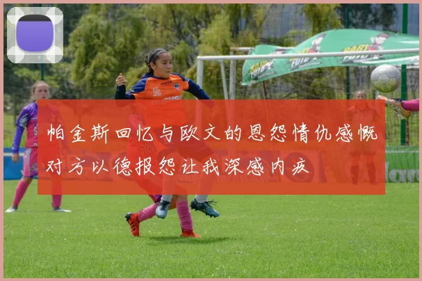 帕金斯回忆与欧文的恩怨情仇感慨对方以德报怨让我深感内疚