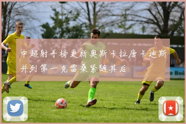 中超射手榜更新奥斯卡拉唐卡迪斯并列第一克雷桑紧随其后