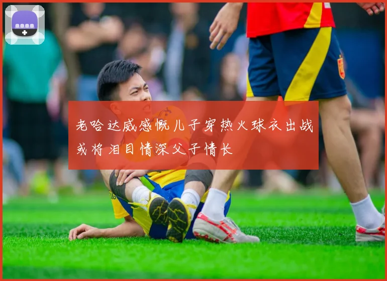 老哈达威感慨儿子穿热火球衣出战或将泪目情深父子情长