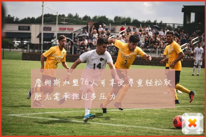 詹姆斯加盟76人可享受尊重轻松取胜无需承担过多压力