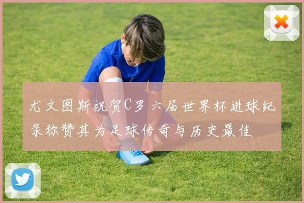尤文图斯祝贺C罗六届世界杯进球纪录称赞其为足球传奇与历史最佳