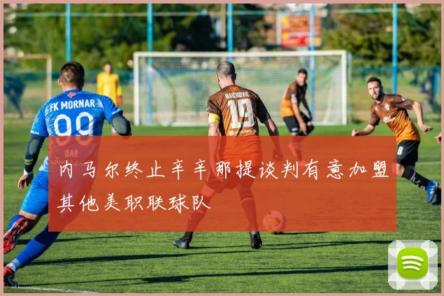 内马尔终止辛辛那提谈判有意加盟其他美职联球队