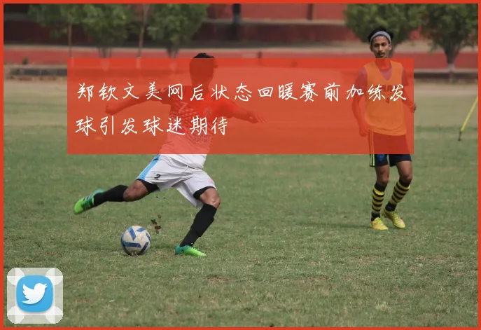 郑钦文美网后状态回暖赛前加练发球引发球迷期待