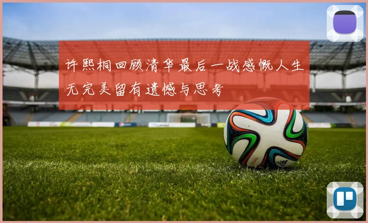许熙桐回顾清华最后一战感慨人生无完美留有遗憾与思考