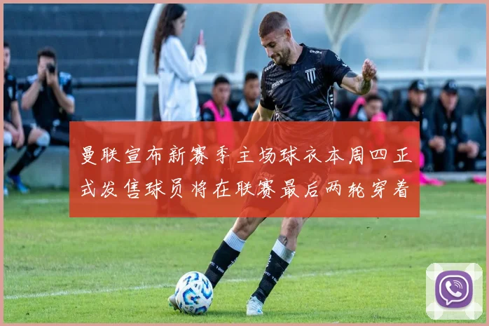 曼联宣布新赛季主场球衣本周四正式发售球员将在联赛最后两轮穿着上阵