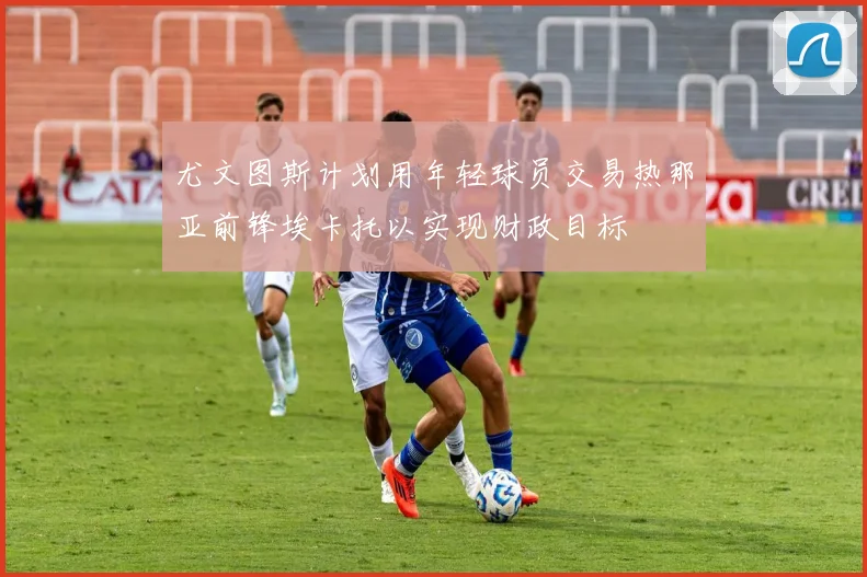 尤文图斯计划用年轻球员交易热那亚前锋埃卡托以实现财政目标