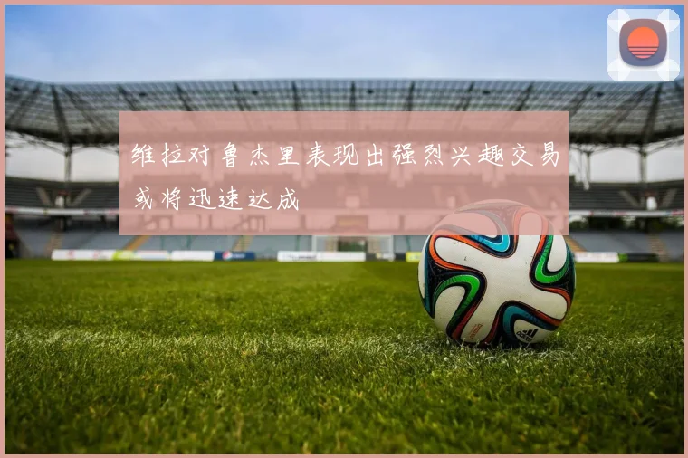 维拉对鲁杰里表现出强烈兴趣交易或将迅速达成